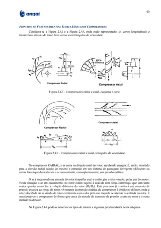 40



PRINCÍPIO DE FUNCIONAMENTO E TEORIA BÁSICA DOS COMPRESSORES
        Considera-se a Figura 2.42 e a Figura 2.43, onde estão representados os cortes longitudinais e
transversais através do rotor, bem como seus triângulos de velocidade.




                         Figura 2.42 – Compressores radial e axial, esquema e corte




                    Figura 2.43 – Compressores radial e axial, triângulos de velocidade



         No compressor RADIAL, o ar entra na direção axial do rotor, recebendo energia. É, então, desviado
para a direção radial saindo do mesmo e entrando em um sistema de passagem divergente (difusores ou
aletas fixas) que desaceleram o ar aumentando, conseqüentemente, sua pressão estática.

         O ar é succionado na entrada do rotor (impeller eye) e então gira a alta rotação, pelas pás do motor.
Nesta situação o ar em escoamento, no rotor estará sujeito à ação de uma força centrífuga, que será tanto
maior quanto maior for a relação diâmetro do rotor (D2/D1). Este processo já resultará um aumento de
pressão estática ao longo do rotor. O restante da pressão estática do compressor é obtido no difusor, onde a
alta velocidade do ar saindo do rotor é reduzida a um valor próximo daquele ocorrendo na entrada no rotor. É
usual projetar o compressor de forma que cerca da metade do aumento da pressão ocorra no rotor e a outra
metade no difusor.

        Na Figura 2.44, pode-se observar os tipos de rotores e algumas peculiaridades desta máquina.
 