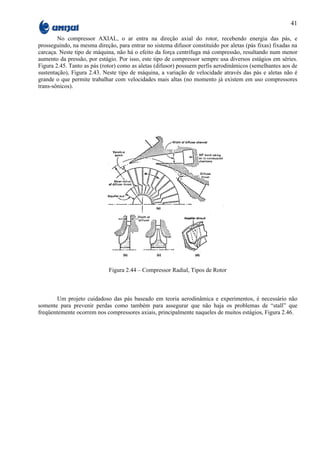 41

        No compressor AXIAL, o ar entra na direção axial do rotor, recebendo energia das pás, e
prosseguindo, na mesma direção, para entrar no sistema difusor constituído por aletas (pás fixas) fixadas na
carcaça. Neste tipo de máquina, não há o efeito da força centrífuga má compressão, resultando num menor
aumento da pressão, por estágio. Por isso, este tipo de compressor sempre usa diversos estágios em séries.
Figura 2.45. Tanto as pás (rotor) como as aletas (difusor) possuem perfis aerodinâmicos (semelhantes aos de
sustentação), Figura 2.43. Neste tipo de máquina, a variação de velocidade através das pás e aletas não é
grande o que permite trabalhar com velocidades mais altas (no momento já existem em uso compressores
trans-sônicos).




                             Figura 2.44 – Compressor Radial, Tipos de Rotor



        Um projeto cuidadoso das pás baseado em teoria aerodinâmica e experimentos, é necessário não
somente para prevenir perdas como também para assegurar que não haja os problemas de “stall” que
freqüentemente ocorrem nos compressores axiais, principalmente naqueles de muitos estágios, Figura 2.46.
 