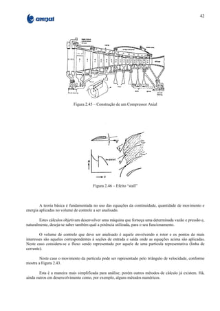 42




                           Figura 2.45 – Construção de um Compressor Axial




                                       Figura 2.46 – Efeito “stall”



        A teoria básica é fundamentada no uso das equações da continuidade, quantidade de movimento e
energia aplicadas no volume de controle a ser analisado.

        Estes cálculos objetivam desenvolver uma máquina que forneça uma determinada vazão e pressão e,
naturalmente, deseja-se saber também qual a potência utilizada, para o seu funcionamento.

        O volume de controle que deve ser analisado é aquele envolvendo o rotor e os pontos de mais
interesses são aqueles correspondentes à seções de entrada e saída onde as equações acima são aplicadas.
Neste caso considera-se o fluxo sendo representado por aquele de uma partícula representativa (linha de
corrente).

        Neste caso o movimento da partícula pode ser representado pelo triângulo de velocidade, conforme
mostra a Figura 2.43.

        Esta é a maneira mais simplificada para análise; porém outros métodos de cálculo já existem. Há,
ainda outros em desenvolvimento como, por exemplo, alguns métodos numéricos.
 