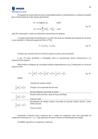 43

MÉTODO DA VAZÃO
        Da equação da conservação da massa (continuidade) podem ser determinadas as condições desejadas
para o fornecimento da vazão (regime permanente).


                             m = ρ .cm.π .D 2 .b2
                             &                                radial

                                                                                                   Eq. 28
                                       π    2      2
                             m = ρ .cm. .( Dext − Dint )
                             &                                axial
                                       4
onde fica relacionado a vazão com dimensões características da máquina.

        A energia especificada transferida para o ar, pelo rotor pode ser calculada pela equação do momento
e cujo resultado é o dado pela equação de Euler (1736).


                                    Y = u 2 .Cu 2 − u1 .Cu1                                        Eq. 29



       Evidente que correções devem ser feitas levando em conta as diversas perdas.

        A Eq. 29 acima possibilita a interligação entre as características físicas (construtivas) e as
operacionais da máquina.

        Observando os triângulos de velocidade (relações trigonométricas) a Eq. 29 dada pode ser escrita da
seguinte forma:


                           1 2            1 2           1 2
                      Y=     (C 2 − C1 ) + (u 2 − u1 ) + ( w1 − w2 )
                                     2             2             2
                                                                                                   Eq. 30
                           2              2             2
       ONDE:

                         Aumento de energia cinética
     1 2
      (C − C1 )
            2            Energia a ser recuperada fora do rotor
     2 2
                         Pressão dinâmica convertida no estator
                         Pressão estática devido a ação de força centrífuga
     1 2    2
      (u − u1 )
     2 2                 Troca no rotor
                         Recuperação de energia cinética convertida em pressão estática devido o efeito
     1 2                 difusor das pás
       ( w2 − w1 )
               2
     2
                         Troca no motor



       Analisando a fórmula acima, conclui-se que o estágio do compressor axial, têm capacidade de
compressão menor pois (u2 = u1). Logo apresenta um termo a menor na transformação de energia.

       O trabalho específico no compressor é dado por:
 