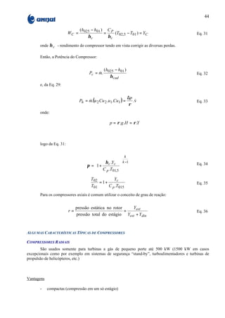 44

                                (h025 − h01 ) C P
                         WC =                =    (T02,5 − T01 ) = YC                       Eq. 31
                                    ηc         ηc
       onde η c - rendimento do compressor tendo em vista corrigir as diversas perdas.

       Então, a Potência do Compressor:


                                                (h025 − h01 )
                                      Pc = m.
                                           &                                                Eq. 32
                                                   η cad
       e, da Eq. 29:


                                                                ∆p
                                Ph = m.(u 2 Cu 2 .u1 .Cu1 ) =
                                     &                              &
                                                                   .v                       Eq. 33
                                                                ρ
       onde:

                                                   p = ρ .g .H = ρ .Y



       logo da Eq. 31:


                                                            k
                                            η .Y         k −1
                                    π = 1 + c c                                           Eq. 34
                                         C p .T01,5     
                                                        
                                       T02         Yc
                                           = 1+                                             Eq. 35
                                       T01      C p .T015
       Para os compressores axiais é comum utilizar o conceito de grau de reação:


                              pressão estática no rotor   Yest
                         r=                             =                                   Eq. 36
                              pressão total do estágio Yest + Ydin



ALGUMAS CARACTERÍSTICAS TÍPICAS DE COMPRESSORES

COMPRESSORES RADIAIS
       São usados somente para turbinas a gás de pequeno porte até 500 kW (1500 kW em casos
excepcionais como por exemplo em sistemas de segurança “stand-by”, turboalimentadores e turbinas de
propulsão de helicópteros, etc.)



Vantagens

       -    compactas (compressão em um só estágio)
 