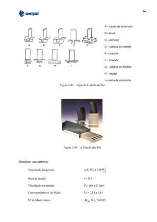 46



                                                                       A – cauda de andorinha

                                                                       B – laval

                                                                       C – pinheiro

                                                                       D – cabeça de martelo

                                                                       E – suporte

                                                                       F – cravada

                                                                       G – cabeça de martelo

                                                                       H – espiga

                                                                       I – caída de andorinha
                               Figura 2.47 – Tipos de Fixação de Pás




                                   Figura 2.48 – A fixação das Pás



Grandezas características

       Velocidade tangencial                        u ≤ 250 a 350 m
                                                                       s

       Grau de reação                               r = 0,5

       Velocidade na entrada                        C0=180 a 210m/s

       Correspondente nº de Mach                    M = 0,54 a 0,63

       Nº de Mach crítico                           M ac ≤ 0,7 a 0,85
 