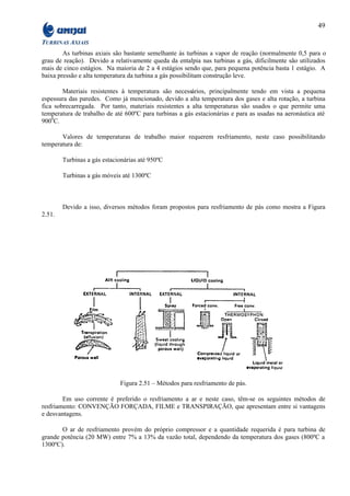 49

TURBINAS AXIAIS
        As turbinas axiais são bastante semelhante às turbinas a vapor de reação (normalmente 0,5 para o
grau de reação). Devido a relativamente queda da entalpia nas turbinas a gás, dificilmente são utilizados
mais de cinco estágios. Na maioria de 2 a 4 estágios sendo que, para pequena potência basta 1 estágio. A
baixa pressão e alta temperatura da turbina a gás possibilitam construção leve.

        Materiais resistentes à temperatura são necessários, principalmente tendo em vista a pequena
espessura das paredes. Como já mencionado, devido a alta temperatura dos gases e alta rotação, a turbina
fica sobrecarregada. Por tanto, materiais resistentes a alta temperaturas são usados o que permite uma
temperatura de trabalho de até 600ºC para turbinas a gás estacionárias e para as usadas na aeronáutica até
9000C.

       Valores de temperaturas de trabalho maior requerem resfriamento, neste caso possibilitando
temperatura de:

        Turbinas a gás estacionárias até 950ºC

        Turbinas a gás móveis até 1300ºC



        Devido a isso, diversos métodos foram propostos para resfriamento de pás como mostra a Figura
2.51.




                             Figura 2.51 – Métodos para resfriamento de pás.

        Em uso corrente é preferido o resfriamento a ar e neste caso, têm-se os seguintes métodos de
resfriamento: CONVENÇÃO FORÇADA, FILME e TRANSPIRAÇÃO, que apresentam entre si vantagens
e desvantagens.

       O ar de resfriamento provém do próprio compressor e a quantidade requerida é para turbina de
grande potência (20 MW) entre 7% a 13% da vazão total, dependendo da temperatura dos gases (800ºC a
1300ºC).
 