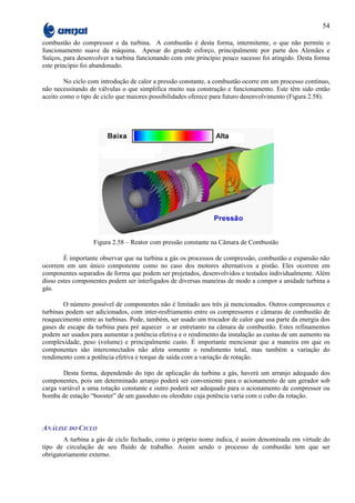 54

combustão do compressor e da turbina. A combustão é desta forma, intermitente, o que não permite o
funcionamento suave da máquina. Apesar do grande esforço, principalmente por parte dos Alemães e
Suíços, para desenvolver a turbina funcionando com este princípio pouco sucesso foi atingido. Desta forma
este princípio foi abandonado.

        No ciclo com introdução de calor a pressão constante, a combustão ocorre em um processo contínuo,
não necessitando de válvulas o que simplifica muito sua construção e funcionamento. Este têm sido então
aceito como o tipo de ciclo que maiores possibilidades oferece para futuro desenvolvimento (Figura 2.58).




                  Figura 2.58 – Reator com pressão constante na Câmara de Combustão

        É importante observar que na turbina a gás os processos de compressão, combustão e expansão não
ocorrem em um único componente como no caso dos motores alternativos a pistão. Eles ocorrem em
componentes separados de forma que podem ser projetados, desenvolvidos e testados individualmente. Além
disso estes componentes podem ser interligados de diversas maneiras de modo a compor a unidade turbina a
gás.

        O número possível de componentes não é limitado aos três já mencionados. Outros compressores e
turbinas podem ser adicionados, com inter-resfriamento entre os compressores e câmaras de combustão de
reaquecimento entre as turbinas. Pode, também, ser usado um trocador de calor que usa parte da energia dos
gases de escape da turbina para pré aquecer o ar entretanto na câmara de combustão. Estes refinamentos
podem ser usados para aumentar a potência efetiva e o rendimento da instalação as custas de um aumento na
complexidade, peso (volume) e principalmente custo. É importante mencionar que a maneira em que os
componentes são interconectados não afeta somente o rendimento total, mas também a variação do
rendimento com a potência efetiva e torque de saída com a variação de rotação.

       Desta forma, dependendo do tipo de aplicação da turbina a gás, haverá um arranjo adequado dos
componentes, pois um determinado arranjo poderá ser conveniente para o acionamento de um gerador sob
carga variável a uma rotação constante e outro poderá ser adequado para o acionamento de compressor ou
bomba de estação “booster” de um gasoduto ou oleoduto cuja potência varia com o cubo da rotação.



ANÁLISE DO CICLO
        A turbina a gás de ciclo fechado, como o próprio nome indica, é assim denominada em virtude do
tipo de circulação de seu fluido de trabalho. Assim sendo o processo de combustão tem que ser
obrigatoriamente externo.
 