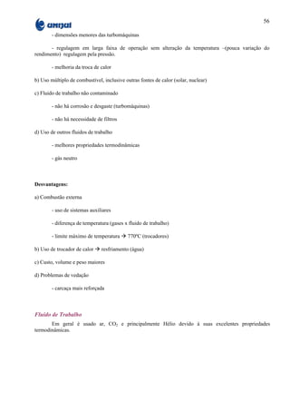 56

        - dimensões menores das turbomáquinas

       - regulagem em larga faixa de operação sem alteração da temperatura –(pouca variação do
rendimento) regulagem pela pressão.

        - melhoria da troca de calor

b) Uso múltiplo de combustível, inclusive outras fontes de calor (solar, nuclear)

c) Fluido de trabalho não contaminado

        - não há corrosão e desgaste (turbomáquinas)

        - não há necessidade de filtros

d) Uso de outros fluidos de trabalho

        - melhores propriedades termodinâmicas

        - gás neutro



Desvantagens:

a) Combustão externa

        - uso de sistemas auxiliares

        - diferença de temperatura (gases x fluido de trabalho)

        - limite máximo de temperatura à 770ºC (trocadores)

b) Uso de trocador de calor à resfriamento (água)

c) Custo, volume e peso maiores

d) Problemas de vedação

        - carcaça mais reforçada



Fluido de Trabalho
       Em geral é usado ar, CO2 e principalmente Hélio devido à suas excelentes propriedades
termodinâmicas.
 