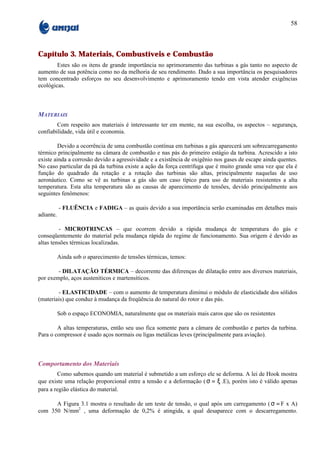 58



Capítulo 3. Materiais, Combustíveis e Combustão
        Estes são os itens de grande importância no aprimoramento das turbinas a gás tanto no aspecto de
aumento de sua potência como no da melhoria de seu rendimento. Dado a sua importância os pesquisadores
tem concentrado esforços no seu desenvolvimento e aprimoramento tendo em vista atender exigências
ecológicas.



MATERIAIS
        Com respeito aos materiais é interessante ter em mente, na sua escolha, os aspectos – segurança,
confiabilidade, vida útil e economia.

         Devido a ocorrência de uma combustão contínua em turbinas a gás aparecerá um sobrecarregamento
térmico principalmente na câmara de combustão e nas pás do primeiro estágio da turbina. Acrescido a isto
existe ainda a corrosão devido a agressividade e a existência de oxigênio nos gases de escape ainda quentes.
No caso particular da pá da turbina existe a ação da força centrífuga que é muito grande uma vez que ela é
função do quadrado da rotação e a rotação das turbinas são altas, principalmente naquelas de uso
aeronáutico. Como se vê as turbinas a gás são um caso típico para uso de materiais resistentes a alta
temperatura. Esta alta temperatura são as causas de aparecimento de tensões, devido principalmente aos
seguintes fenômenos:

           - FLUÊNCIA e FADIGA – as quais devido a sua importância serão examinadas em detalhes mais
adiante.

         - MICROTRINCAS – que ocorrem devido a rápida mudança de temperatura do gás e
conseqüentemente do material pela mudança rápida do regime de funcionamento. Sua origem é devido as
altas tensões térmicas localizadas.

           Ainda sob o aparecimento de tensões térmicas, temos:

        - DILATAÇÃO TÉRMICA – decorrente das diferenças de dilatação entre aos diversos materiais,
por exemplo, aços austeníticos e martensíticos.

        - ELASTICIDADE – com o aumento de temperatura diminui o módulo de elasticidade dos sólidos
(materiais) que conduz à mudança da freqüência do natural do rotor e das pás.

           Sob o espaço ECONOMIA, naturalmente que os materiais mais caros que são os resistentes

        A altas temperaturas, então seu uso fica somente para a câmara de combustão e partes da turbina.
Para o compressor é usado aços normais ou ligas metálicas leves (principalmente para aviação).



Comportamento dos Materiais
        Como sabemos quando um material é submetido a um esforço ele se deforma. A lei de Hook mostra
que existe uma relação proporcional entre a tensão e a deformação ( σ = ξ .E), porém isto é válido apenas
para a região elástica do material.

      A Figura 3.1 mostra o resultado de um teste de tensão, o qual após um carregamento ( σ = F x A)
com 350 N/mm2 , uma deformação de 0,2% é atingida, a qual desaparece com o descarregamento.
 
