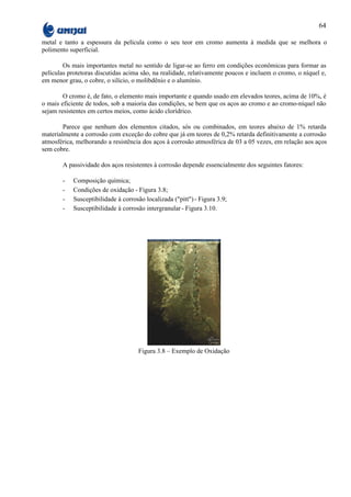 64

metal e tanto a espessura da película como o seu teor em cromo aumenta à medida que se melhora o
polimento superficial.

        Os mais importantes metal no sentido de ligar-se ao ferro em condições econômicas para formar as
películas protetoras discutidas acima são, na realidade, relativamente poucos e incluem o cromo, o níquel e,
em menor grau, o cobre, o silício, o molibdênio e o alumínio.

        O cromo é, de fato, o elemento mais importante e quando usado em elevados teores, acima de 10%, é
o mais eficiente de todos, sob a maioria das condições, se bem que os aços ao cromo e ao cromo-níquel não
sejam resistentes em certos meios, como ácido clorídrico.

        Parece que nenhum dos elementos citados, sós ou combinados, em teores abaixo de 1% retarda
materialmente a corrosão com exceção do cobre que já em teores de 0,2% retarda definitivamente a corrosão
atmosférica, melhorando a resistência dos aços à corrosão atmosférica de 03 a 05 vezes, em relação aos aços
sem cobre.

       A passividade dos aços resistentes à corrosão depende essencialmente dos seguintes fatores:

       -   Composição química;
       -   Condições de oxidação - Figura 3.8;
       -   Susceptibilidade à corrosão localizada ("pitt") - Figura 3.9;
       -   Susceptibilidade à corrosão intergranular - Figura 3.10.




                                    Figura 3.8 – Exemplo de Oxidação
 