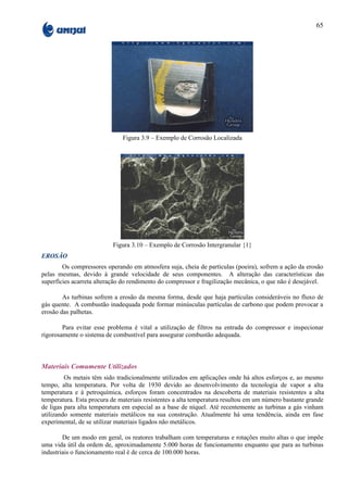 65




                              Figura 3.9 – Exemplo de Corrosão Localizada




                           Figura 3.10 – Exemplo de Corrosão Intergranular {1}
EROSÃO
        Os compressores operando em atmosfera suja, cheia de partículas (poeira), sofrem a ação da erosão
pelas mesmas, devido à grande velocidade de seus componentes. A alteração das características das
superfícies acarreta alteração do rendimento do compressor e fragilização mecânica, o que não é desejável.

        As turbinas sofrem a erosão da mesma forma, desde que haja partículas consideráveis no fluxo de
gás quente. A combustão inadequada pode formar minúsculas partículas de carbono que podem provocar a
erosão das palhetas.

        Para evitar esse problema é vital a utilização de filtros na entrada do compressor e inspecionar
rigorosamente o sistema de combustível para assegurar combustão adequada.



Materiais Comumente Utilizados
         Os metais têm sido tradicionalmente utilizados em aplicações onde há altos esforços e, ao mesmo
tempo, alta temperatura. Por volta de 1930 devido ao desenvolvimento da tecnologia de vapor a alta
temperatura e à petroquímica, esforços foram concentrados na descoberta de materiais resistentes a alta
temperatura. Esta procura de materiais resistentes a alta temperatura resultou em um número bastante grande
de ligas para alta temperatura em especial as a base de níquel. Até recentemente as turbinas a gás vinham
utilizando somente materiais metálicos na sua construção. Atualmente há uma tendência, ainda em fase
experimental, de se utilizar materiais ligados não metálicos.

        De um modo em geral, os reatores trabalham com temperaturas e rotações muito altas o que impõe
uma vida útil da ordem de, aproximadamente 5.000 horas de funcionamento enquanto que para as turbinas
industriais o funcionamento real é de cerca de 100.000 horas.
 