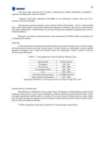 69

       - Nas novas ligas uma parte de Ni contido é substituído por Cobalto, Molibdênio e Tungstênio –
sugestões são dadas pelos valores na Tabela 2.

      - Materiais sinterizados apresentam dificuldade na sua fabricação e pode-se dizer que, até o
momento, não têm sido usados.

         - Recentemente materiais cerâmicos como o Nitrito de Sílica (Siliconitride – Si3N4) e o Siliconcarbid
(Sic), estão sendo testados e aprimorados objetivando aplicação em turbinas a gás mas isto ainda acontece
em caráter experimental. Comercialmente, só tem sido utilizados para unidades de pequeno porte como os
turboalimentadores.

       Entretanto o seu futuro é bastante promissor, pois temperaturas até 1500ºC podem ser atingidas com
o emprego deste material.

VIDA ÚTIL
        A vida útil da turbina é limitada em função da fluência do material. Entende-se por vida útil o tempo
de funcionamento (horas) entre duas revisões gerais, na qual deverão ser substituídas as peças (partes)
altamente carregadas. Com o objetivo de fornecer termos de comparação a Tabela 3 mostra a vida dos
diferentes tipos de turbinas.

                      Tabela 3 – Valor padrão para vida útil média de Turbinas a Gás

                                   Tipo de turbina               Vida útil em hora
                                    TG pequena                       300 – 500
                                   TG automotiva                    1000 – 4000
                               TG aeronáutica Militar               200 – 1000
                                        Civil                       2000 – 6000
                            TG Centrais Térmicas e Naval       ca. 150000 (como TV)
                           Motor alternativo (comparação)           2000 – 3000
               Adaptado de SIGLOCH, H.; Strömungsmanschinen; Carl Hanser Verlag, Wien, 1984




COMBUSTÍVEIS E COMBUSTÃO
         Normalmente os combustíveis são de origem fóssil, constituindo os hidrocarbonetos podem conter
impurezas como enxofre e cinzas. Gases combustíveis sintéticos (artificiais) como gás de alto forno, carvão
de madeira gaseificado também podem ser usados. No caso de circuitos fechados pode-se, ainda, utilizar
calor de rejeito de processos químicos (uso de trocador) ou ainda calor proveniente de reator nuclear onde o
hélio é usado como fluído de trabalho.

        A Tabela 4 apresenta os principais combustíveis e suas principais características.
 