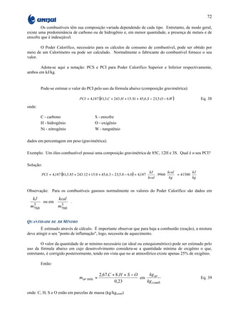 72

        Os combustíveis têm sua composição variada dependendo de cada tipo. Entretanto, de modo geral,
existe uma predominância de carbono ou de hidrogênio e, em menor quantidade, a presença de metais e de
enxofre que é indesejável.

       O Poder Calorífico, necessário para os cálculos de consumo de combustível, pode ser obtido por
meio de um Calorímetro ou pode ser calculado. Normalmente o fabricante do combustível fornece o seu
valor.

       Adota-se aqui a notação: PCS e PCI para Poder Calorífico Superior e Inferior respectivamente,
ambos em kJ/kg.


        Pode-se estimar o valor do PCI pelo uso da fórmula abaixo (composição gravimétrica):

                                PCI = 4,187.(81,3.C + 243.H + 15.Ni + 45,6.S − 23,5.O − 6.W )                     Eq. 38
onde:

        C - carbono                        S - enxofre
        H - hidrogênio                     O - oxigênio
        Ni - nitrogênio                    W - tungstênio

dados em percentagem em peso (gravimétrica).

Exemplo: Um óleo combustível possui uma composição gravimétrica de 85C, 12H e 3S. Qual é o seu PCI?

Solução:
                                                                               kJ         kcal        kJ 
        PCI = 4,187.(81,3.85 + 243.12 + 15.0 + 45,6.3 − 23,5.0 − 6.0 ) = 4,187      .9960
                                                                                            kg  = 41500 kg 
                                                                                                         
                                                                               kcal                   


Observação: Para os combustíveis gasosos normalmente os valores do Poder Calorífico são dados em
 kJ             kcal 
      ou em          .
 m3             m3 
 760            760 

QUANTIDADE DE AR MÍNIMO
        É estimado através de cálculo. É importante observar que para haja a combustão (reação), a mistura
deve atingir o seu "ponto de inflamação", logo, necessita de aquecimento.

        O valor da quantidade de ar mínimo necessário (ar ideal ou estequiométrico) pode ser estimado pelo
uso da fórmula abaixo em cujo desenvolvimento considera-se a quantidade mínima de oxigênio o que,
entretanto, é corrigido posteriormente, tendo em vista que no ar atmosférico existe apenas 25% de oxigênio.

        Então:

                                             2,67.C + 8.H + S − O     kg ar
                                mar min =                         em                                              Eq. 39
                                                     0,23            kg comb

onde: C, H, S e O estão em parcelas de massa (kg/kgcomb)
 