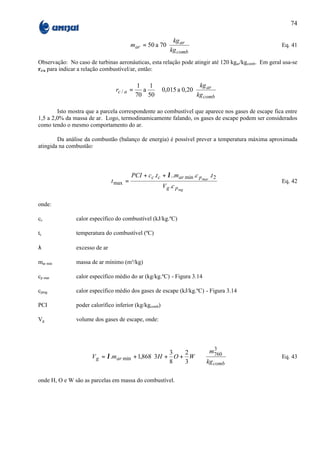 74

                                                       kg ar 
                                         mar = 50 a 70
                                                       kg    
                                                                                                    Eq. 41
                                                       comb 
Observação: No caso de turbinas aeronáuticas, esta relação pode atingir até 120 kgar/kgcomb. Em geral usa-se
rc/a para indicar a relação combustível/ar, então:

                                           1   1                kg ar 
                                rc / a =     a   ≅ 0,015 a 0,20
                                                                kg    
                                                                       
                                           70 50                comb 

        Isto mostra que a parcela correspondente ao combustível que aparece nos gases de escape fica entre
1,5 a 2,0% da massa de ar. Logo, termodinamicamente falando, os gases de escape podem ser considerados
como tendo o mesmo comportamento do ar.

        Da análise da combustão (balanço de energia) é possível prever a temperatura máxima aproximada
atingida na combustão:



                                         PCI + cc .t c + λ ..mar min .c p mar .t 2
                               t max =                                                               Eq. 42
                                                       V g .c p mg

onde:

cc             calor específico do combustível (kJ/kg.ºC)

tc             temperatura do combustível (ºC)

λ              excesso de ar

mar min        massa de ar mínimo (m³/kg)

cp mar         calor específico médio do ar (kg/kg.ºC) - Figura 3.14

cpmg           calor específico médio dos gases de escape (kJ/kg.ºC) - Figura 3.14

PCI            poder calorífico inferior (kg/kgcomb)

Vg             volume dos gases de escape, onde:




                                                        2   m760                   
                                                                  3
                                                   3                               
                      V g = λ .mar min + 1,868 3H + O + W                                          Eq. 43
                                                   8   3   kg comb                
                                                                                    

onde H, O e W são as parcelas em massa do combustível.
 