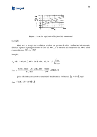 75




                        Figura 3.14 – Calor específico médio para óleo combustível

Exemplo:

        Qual será a temperatura máxima prevista na queima de óleo combustível do exemplo
anterior, supondo o preaquecimento do óleo de 100ºC, o ar na saída do compressor de 200ºC e um
excesso de ar de 50% (λ=1,5)?

Solução:

                                                           m3      
V g = 1,5.11 + 1,868.(3.0,12 + 0 + 0 ) = 16,5 + 0,7 = 17,2 760 
                                                           kg comb 
                                                                   

          4150 + 2.100 + 1,5.11,0.1,3.200 46000
t max =                                  =      = 1720(º C )
                    17,2.1,55              26,6

          pode ser ainda considerado o rendimento da câmara de combustão (η c = 95% ) , logo:

t max = 0,95.1720 = 1640(º C )
 