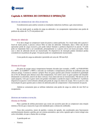 76



Capítulo 4. SISTEMA DE CONTROLE E OPERAÇÃO

SISTEMA DE ADMISSÃO DE AR E ESCAPAMENTO.
        Consideraremos para análise somente as instalações industriais (turbinas a gás estacionárias).

        De um modo geral, as perdas de carga na admissão e no escapamento representam uma perda de
potência da ordem de 3 a 5% da potência útil.



Sistema de Admissão
        O ar deve chegar ao compressor isento de poeira e outras partículas. Se o local onde está o pacote é
local de muita poeira, é preciso colocar filtro no duto de admissão. Entretanto, duto e filtro não devem
apresentar perda de carga excessiva, pois pode reduzir bastante a potência disponível no pacote. O ruído
pode ser importante fator a ser considerado, principalmente se o pacote estiver em locais povoados. Neste
caso o duto de admissão deverá ser insonorizado. Os dispositivos de ionização podem introduzir perdas
consideráveis na potência do grupo. Um pacote pode ser completamente insonorizado.

        Como perda de carga na admissão é permitido até cerca de 100 mm H20.



Sistema de Escape
         Os gases de escape saem à temperaturas bastante elevadas (por exemplo, a 6400C, na PARAHYBA
II a 6000C, na GARRET a 5000C) e deverão ser resfriados à temperaturas próximas da ambiente para não
oferecer perigo. Costuma-se utilizar o próprio fluxo de gases quentes para arrastar considerável quantidade
de ar frio de diluição para abaixar essas altas temperaturas. Em outros casos os gases quentes são lançados
diretamente na atmosfera, através de dutos verticais. Esses dutos devem ser insonorizados. Não devem ser de
seção pequena, visto que os gases saem com grande velocidade e a perda de carga é considerável. A potência
disponível no pacote é sensivelmente afetada pela perda de carga nos dutos de escape. Deve-se prever a não
recirculação de gases quentes para os dutos de admissão pode até comprometer o funcionamento do pacote.

       Admite-se comumente para as turbinas industriais uma perda de carga na ordem de mm H2O no
escapamento.



SISTEMA DE PARTIDA E IGNIÇÃO.
Sistema de Partida.
       Para a partida da turbina precisamos que exista um acessório para dar ao compressor uma rotação
mínima a fim de que a massa de ar que está mandando para a câmara de combustão.

         Esses dois acessórios, motor de partida e sistema de ignição, são coordenados para funcionarem
satisfatoriamente durante a partida, por um sistema automático, que corta a ignição após o motor atingir uma
certa velocidade, em que a chama não se extinga.

        A partida pode ser:

    -   Elétrica
 