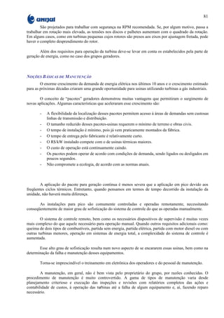 81

        São projetados para trabalhar com segurança na RPM recomendada. Se, por algum motivo, passa a
trabalhar em rotação mais elevada, as tensões nos discos e palhetes aumentam com o quadrado da rotação.
Em alguns casos, como em turbinas pequenas cujos rotores são presos aos eixos por ajustagem fretada, pode
haver o completo desprendimento do rotor.

       Além dos requisitos para operação da turbina deve-se levar em conta os estabelecidos pela parte de
geração de energia, como no caso dos grupos geradores.



NOÇÕES BÁSICAS DE MANUTENÇÃO
        O enorme crescimento da demanda de energia elétrica nos últimos 10 anos e o crescimento estimado
para as próximas décadas criaram uma grande oportunidade para usinas utilizando turbinas a gás industriais.

       O conceito de “pacotes” geradores demonstrou muitas vantagens que permitiram o surgimento de
novas aplicações. Algumas características que aceleraram esse crescimento são:

       -   A flexibilidade da localização desses pacotes permitem acesso à áreas de demandas sem custosas
           linhas de transmissão e distribuição.
       -   O tamanho reduzido desses pacotes-usinas requerem o mínimo de terreno e obras civis.
       -   O tempo de instalação é mínimo, pois já vem praticamente montados da fábrica.
       -   O tempo de entrega pelo fabricante é relativamente curto.
       -   O R$/kW instalado compete com o de usinas térmicas maiores.
       -   O custo de operação está continuamente caindo.
       -   Os pacotes podem operar de acordo com condições de demanda, sendo ligados ou desligados em
           poucos segundos.
       -   Não compromete a ecologia, de acordo com as normas atuais.



        A aplicação do pacote para geração contínua é menos severa que a aplicação em pico devido aos
freqüentes ciclos térmicos. Entretanto, quando pensamos em termos de tempo decorrido da instalação da
unidade, não haverá muita diferença.

       As instalações para pico são comumente controladas e operadas remotamente, necessitando
conseqüentemente de maior grau de sofisticação do sistema de controle do que as operadas manualmente.

        O sistema de controle remoto, bem como os necessários dispositivos de supervisão é muitas vezes
mais complexo do que aquele necessário para operação manual. Quando outros requisitos adicionais como:
queima de dois tipos de combustíveis, partida sem energia, partida elétrica, partida com motor diesel ou com
outras turbinas menores, operação em sistemas de energia total, a complexidade do sistema de controle é
aumentada.

       Esse alto grau de sofisticação resulta num novo aspecto de se encararem essas usinas, bem como na
determinação da falha e manutenção desses equipamentos.

       Torna-se imprescindível o treinamento em eletrônica dos operadores e do pessoal de manutenção.

        A manutenção, em geral, não é bem vista pelo proprietário do grupo, por razões conhecidas. O
procedimento de manutenção é muito controvertido. A gama de tipos de manutenção varia desde
planejamento criterioso e execução das inspeções e revisões com relatórios completos das ações e
contabilidade de custos, à operação das turbinas até a falha de algum equipamento e, aí, fazendo reparo
necessário.
 