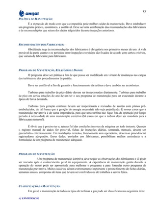 83

POLÍTICA DE MANUTENÇÃO:
        É a expressão do modo com que a companhia pode melhor cuidar da manutenção. Deve estabelecer
um programa prático, econômico, e confiável. Deve ser uma combinação das recomendações dos fabricantes
e de recomendações que saiam dos dados adquiridos durante inspeções anteriores.



RECOMENDAÇÕES DOS FABRICANTES:
        Obediência sega às recomendações dos fabricantes é obrigatória nos primeiros meses de uso. A vida
provável da parte quente e os períodos entre inspeções e revisões são fixados de acordo com certos critérios,
que variam de fabricante para fabricante.



PROGRAMA DE MANUTENÇÃO, RELATÓRIOS E DADOS:
        O programa deve ser prático a fim de que possa ser modificado em virtude de mudanças nas cargas
das turbinas ou dos procedimentos de partida.

       Deve ser confiável a fim de garantir o funcionamento da turbina e deve também ser econômico.

        Turbinas para trabalho de pico diário devem ser inspecionadas diariamente. Turbinas para trabalho
de pico em certas estações do ano devem ter o seu programa de manutenção para ser executado durante a
época de baixa demanda.

        Turbinas para geração contínua devem ser inspecionada e revisadas de acordo com planos pré-
estabelecidos, de tal forma que a geração de energia necessária não seja prejudicada. É nesses casos que a
manutenção preventiva é de suma importância, para que uma turbina não fique fora de operação por longo
período à necessidade de uma manutenção corretiva (há casos em que a turbina deve ser mandada para a
fábrica para reparos!).

        É óbvio que é preciso ter u, retrato fiel das condições internas da máquina em todo instante. Quando
o registro manual de dados for possível, fichas de inspeções diárias, semanais, mensais, devem ser
preenchidas criteriosamente. Em instalações remotas, funcionando sem operadores, devem-se providenciar
registradores adequados. Esses dados, enviados aos fabricantes, possibilitam melhor assistência e a
formulação de um programa de manutenção adequado.



PROGRAMA DE MANUTENÇÃO:
               Um programa de manutenção corretiva deve seguir as observações dos fabricantes e só pode
ser iniciado após o conhecimento geral do equipamento. A experiência de manutenção ganha durante a
operação do motor pode ser aproveitada para melhorar o programa e para formular outro programa de
manutenção preventiva. Muitos usuários acham extremamente importante o preenchimento de fichas diárias,
semanais anuais, compostas de itens que devem ser conferidos ou de trabalhos a serem feitos.



CLASSIFICAÇÃO DA MANUTENÇÃO:
       Em geral, a manutenção de todos os tipos de turbinas a gás pode ser classificada nos seguintes itens:

A) EM OPERAÇÃO
 
