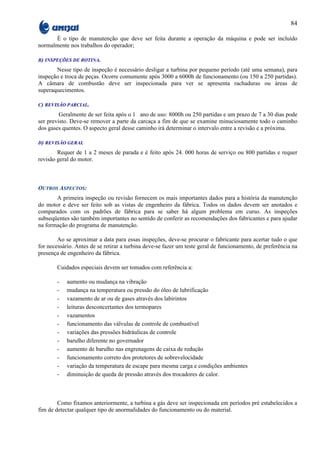 84

      É o tipo de manutenção que deve ser feita durante a operação da máquina e pode ser incluído
normalmente nos trabalhos do operador;

B) INSPEÇÕES DE ROTINA.

       Nesse tipo de inspeção é necessário desligar a turbina por pequeno período (até uma semana), para
inspeção e troca de peças. Ocorre comumente após 3000 a 6000h de funcionamento (ou 150 a 250 partidas).
A câmara de combustão deve ser inspecionada para ver se apresenta rachaduras ou áreas de
superaquecimentos.

C) REVISÃO PARCIAL.

         Geralmente de ser feita após o 1 ano de uso: 8000h ou 250 partidas e um prazo de 7 a 30 dias pode
ser previsto. Deve-se remover a parte da carcaça a fim de que se examine minuciosamente todo o caminho
dos gases quentes. O aspecto geral desse caminho irá determinar o intervalo entre a revisão e a próxima.

D) REVISÃO GERAL

        Requer de 1 a 2 meses de parada e é feito após 24. 000 horas de serviço ou 800 partidas e requer
revisão geral do motor.



OUTROS ASPECTOS:
       A primeira inspeção ou revisão fornecem os mais importantes dados para a história da manutenção
do motor e deve ser feito sob as vistas de engenheiro da fábrica. Todos os dados devem ser anotados e
comparados com os padrões de fábrica para se saber há algum problema em curso. As inspeções
subseqüentes são também importantes no sentido de conferir as recomendações dos fabricantes e para ajudar
na formação do programa de manutenção.

        Ao se aproximar a data para essas inspeções, deve-se procurar o fabricante para acertar tudo o que
for necessário. Antes de se retirar a turbina deve-se fazer um teste geral de funcionamento, de preferência na
presença de engenheiro da fábrica.

        Cuidados especiais devem ser tomados com referência a:

        -   aumento ou mudança na vibração
        -   mudança na temperatura ou pressão do óleo de lubrificação
        -   vazamento de ar ou de gases através dos labirintos
        -   leituras desconcertantes dos termopares
        -   vazamentos
        -   funcionamento das válvulas de controle de combustível
        -   variações das pressões hidráulicas de controle
        -   barulho diferente no governador
        -   aumento de barulho nas engrenagens de caixa de redução
        -   funcionamento correto dos protetores de sobrevelocidade
        -   variação da temperatura de escape para mesma carga e condições ambientes
        -   diminuição de queda de pressão através dos trocadores de calor.



        Como fixamos anteriormente, a turbina a gás deve ser inspecionada em períodos pré estabelecidos a
fim de detectar qualquer tipo de anormalidades do funcionamento ou do material.
 