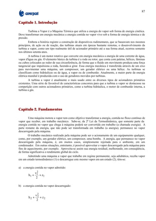 87


Capítulo 1. Introdução

         Turbina a Vapor é a Máquina Térmica que utiliza a energia do vapor sob forma de energia cinética.
Deve transformar em energia mecânica a energia contida no vapor vivo sob a forma de energia térmica e de
pressão.
         Embora a história registre a construção de dispositivos rudimentares, que se baseavam nos mesmos
princípios, de ação ou de reação, das turbinas atuais em épocas bastante remotas, o desenvolvimento da
turbina a vapor, como um tipo realmente útil de acionador primário até a sua forma atual, ocorreu somente
nos últimos setenta anos.
         A turbina é um motor rotativo que converte em energia mecânica a energia de uma corrente de água,
vapor d'água ou gás. O elemento básico da turbina é a roda ou rotor, que conta com paletas, hélices, lâminas
ou cubos colocados ao redor de sua circunferência, de forma que o fluido em movimento produza uma força
tangencial que impulsiona a roda, fazendo-a girar. Essa energia mecânica é transferida através de um eixo
para movimentar uma máquina, um compressor, um gerador elétrico ou uma hélice. As turbinas se
classificam como hidráulicas ou de água, a vapor ou de combustão. Atualmente, a maior parte da energia
elétrica mundial é produzida com o uso de geradores movidos por turbinas.
         A turbina a vapor é atualmente o mais usado entre os diversos tipos de acionadores primários
existentes. Uma série de favorável de características concorreu para que a turbina a vapor se destacasse na
competição com outros acionadores primários, como a turbina hidráulica, o motor de combustão interna, a
turbina a gás.




Capítulo 2. Fundamentos

         Uma máquina motora a vapor tem como objetivo transformar a energia, contida no fluxo contínuo de
vapor que receber, em trabalho mecânico. Sabe-se, da 2ª Lei da Termodinâmica, que somente parte da
energia contida no vapor que chega à máquina poderá ser convertida em trabalho (a chamada exergia). A
parte restante da energia, que não pode ser transformada em trabalho (a anergia), permanece no vapor
descarregado pela máquina.
        O trabalho mecânico realizado pela máquina pode ser o acionamento de um equipamento qualquer,
como, por exemplo, um gerador elétrico, um compressor, uma bomba. A anergia, que permanece no vapor
descarregado pela máquina, é, em muitos casos, simplesmente rejeitada para o ambiente, em um
condensador. Em outras situações, entretanto, é possível aproveitar o vapor descarregado pela máquina para
fins de aquecimento, por exemplo. Aproveita-se assim sua energia residual, melhorando, em conseqüência,
de forma significativa o rendimento global do ciclo.
        Admitindo uma máquina a vapor que trabalhe em regime permanente, seja adiabática, receba vapor
em um estado termodinâmico (1) e descarregue este mesmo vapor em um estado (2), têm-se:

a) a energia contida no vapor admitido:
            v2
        h1 + 1 + z1
             2

b) a energia contida no vapor descarregado:


            v2
        h2 + 2 + z2
             2
 