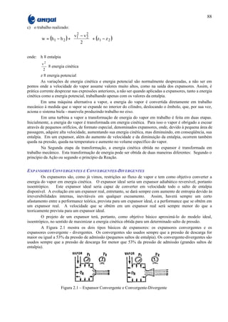 88

c) o trabalho realizado:
                           v1 − v 2 
                             2
        w = (h1 − h 2 ) +         2  + (z − z )
                              2          1   2
                                    

onde: h ≡ entalpia
        v2
           ≡ energia cinética
         2
         z ≡ energia potencial
         As variações de energia cinética e energia potencial são normalmente desprezadas, a não ser em
pontos onde a velocidade do vapor assume valores muito altos, como na saída dos expansores. Assim, é
prática corrente desprezar nas expressões anteriores, a não ser quando aplicadas a expansores, tanto a energia
cinética como a energia potencial, trabalhando apenas com os valores da entalpia.
         Em uma máquina alternativa a vapor, a energia do vapor é convertida diretamente em trabalho
mecânico à medida que o vapor se expande no interior do cilindro, deslocando o êmbolo, que, por sua vez,
aciona o sistema biela - manivela produzindo trabalho no eixo.
         Em uma turbina a vapor a transformação de energia do vapor em trabalho é feita em duas etapas.
Inicialmente, a energia do vapor é transformada em energia cinética. Para isso o vapor é obrigado a escoar
através de pequenos orifícios, de formato especial, denominados expansores, onde, devido à pequena área de
passagem, adquire alta velocidade, aumentando sua energia cinética, mas diminuindo, em conseqüência, sua
entalpia. Em um expansor, além do aumento de velocidade e da diminuição da entalpia, ocorrem também
queda na pressão, queda na temperatura e aumento no volume específico do vapor.
         Na Segunda etapa da transformação, a energia cinética obtida no expansor é transformada em
trabalho mecânico. Esta transformação de energia pode ser obtida de duas maneiras diferentes: Segundo o
princípio da Ação ou segundo o princípio da Reação.


EXPANSORES CONVERGENTES E CONVERGENTES-DIVERGENTES
         Os expansores são, como já vimos, restrições ao fluxo de vapor e tem como objetivo converter a
energia do vapor em energia cinética. O expansor ideal seria um expansor adiabático reversível, portanto
isoentrópico.     Este expansor ideal seria capaz de converter em velocidade todo o salto de entalpia
disponível. A evolução em um expansor real, entretanto, se dará sempre com aumento de entropia devido às
irreversibilidades internas, inevitáveis em qualquer escoamento. Assim, haverá sempre um certo
afastamento entre a performance teórica, prevista para um expansor ideal, e a performance que se obtém em
um expansor real. A velocidade que se obtém em um expansor real será sempre menor do que a
teoricamente prevista para um expansor ideal.
         O projeto de um expansor terá, portanto, como objetivo básico aproximá-lo do modelo ideal,
isoentrópico, no sentido de maximizar a energia cinética obtida para um determinado salto de pressão.
         A Figura 2.1 mostra os dois tipos básicos de expansores: os expansores convergentes e os
expansores convergente - divergentes. Os convergentes são usados sempre que a pressão de descarga for
maior ou igual a 53% da pressão de admissão (pequenos saltos de entalpia). Os convergente-divergentes são
usados sempre que a pressão de descarga for menor que 53% da pressão de admissão (grandes saltos de
entalpia).




                     Figura 2.1 – Expansor Convergente e Convergente-Divergente
 