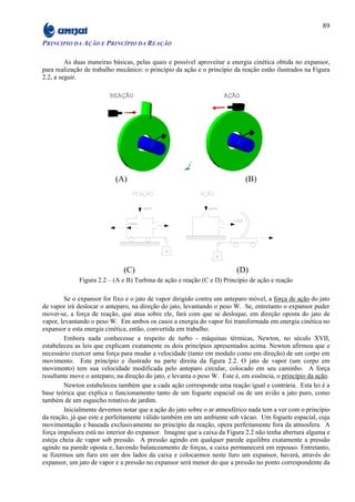 89

PRINCIPIO DA AÇÃO E PRINCÍPIO DA REAÇÃO

         As duas maneiras básicas, pelas quais e possível aproveitar a energia cinética obtida no expansor,
para realização de trabalho mecânico: o princípio da ação e o princípio da reação estão ilustrados na Figura
2.2, a seguir.

                         REAÇÃO                                     AÇÃO




                           (A)                                              (B)




                              (C)                                        (D)
              Figura 2.2 – (A e B) Turbina de ação e reação (C e D) Princípio de ação e reação

        Se o expansor for fixo e o jato de vapor dirigido contra um anteparo móvel, a força de ação do jato
de vapor irá deslocar o anteparo, na direção do jato, levantando o peso W. Se, entretanto o expansor puder
mover-se, a força de reação, que atua sobre ele, fará com que se desloque, em direção oposta do jato de
vapor, levantando o peso W. Em ambos os casos a energia do vapor foi transformada em energia cinética no
expansor e esta energia cinética, então, convertida em trabalho.
        Embora nada conhecesse a respeito de turbo - máquinas térmicas, Newton, no século XVII,
estabeleceu as leis que explicam exatamente os dois princípios apresentados acima. Newton afirmou que e
necessário exercer uma força para mudar a velocidade (tanto em modulo como em direção) de um corpo em
movimento. Este princípio e ilustrado na parte direita da figura 2.2. O jato de vapor (um corpo em
movimento) tem sua velocidade modificada pelo anteparo circular, colocado em seu caminho. A força
resultante move o anteparo, na direção do jato, e levanta o peso W. Este é, em essência, o princípio da ação.
        Newton estabeleceu também que a cada ação corresponde uma reação igual e contrária. Esta lei é a
base teórica que explica o funcionamento tanto de um foguete espacial ou de um avião a jato puro, como
também de um esguicho rotativo de jardim.
        Inicialmente devemos notar que a ação do jato sobre o ar atmosférico nada tem a ver com o princípio
da reação, já que este e perfeitamente válido também em um ambiente sob vácuo. Um foguete espacial, cuja
movimentação e baseada exclusivamente no princípio da reação, opera perfeitamente fora da atmosfera. A
força impulsora está no interior do expansor. Imagine que a caixa da Figura 2.2 não tenha abertura alguma e
esteja cheia de vapor sob pressão. A pressão agindo em qualquer parede equilibra exatamente a pressão
agindo na parede oposta e, havendo balanceamento de forças, a caixa permanecerá em repouso. Entretanto,
se fizermos um furo em um dos lados da caixa e colocarmos neste furo um expansor, haverá, através do
expansor, um jato de vapor e a pressão no expansor será menor do que a pressão no ponto correspondente da
 
