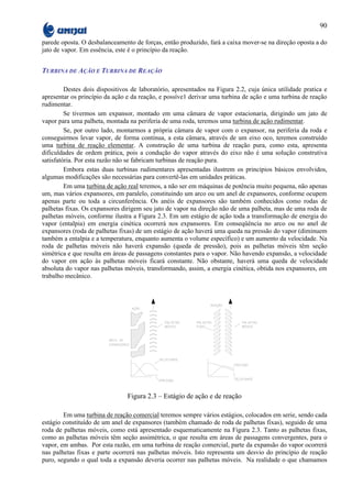 90

parede oposta. O desbalanceamento de forças, então produzido, fará a caixa mover-se na direção oposta a do
jato de vapor. Em essência, este é o princípio da reação.


TURBINA DE AÇÃO E TURBINA DE REAÇÃO

         Destes dois dispositivos de laboratório, apresentados na Figura 2.2, cuja única utilidade pratica e
apresentar os princípio da ação e da reação, e possíve1 derivar uma turbina de ação e uma turbina de reação
rudimentar.
         Se tivermos um expansor, montado em uma câmara de vapor estacionaria, dirigindo um jato de
vapor para uma palheta, montada na periferia de uma roda, teremos uma turbina de ação rudimentar.
         Se, por outro lado, montarmos a própria câmara de vapor com o expansor, na periferia da roda e
conseguirmos levar vapor, de forma contínua, a esta câmara, através de um eixo oco, teremos construído
uma turbina de reação elementar. A construção de uma turbina de reação pura, como esta, apresenta
dificuldades de ordem prática, pois a condução do vapor através do eixo não é uma solução construtiva
satisfatória. Por esta razão não se fabricam turbinas de reação pura.
         Embora estas duas turbinas rudimentares apresentadas ilustrem os princípios básicos envolvidos,
algumas modificações são necessárias para convertê-las em unidades práticas.
         Em uma turbina de ação real teremos, a não ser em máquinas de potência muito pequena, não apenas
um, mas vários expansores, em paralelo, constituindo um arco ou um anel de expansores, conforme ocupem
apenas parte ou toda a circunferência. Os anéis de expansores são também conhecidos como rodas de
palhetas fixas. Os expansores dirigem seu jato de vapor na direção não de uma palheta, mas de uma roda de
palhetas móveis, conforme ilustra a Figura 2.3. Em um estágio de ação toda a transformação de energia do
vapor (entalpia) em energia cinética ocorrerá nos expansores. Em conseqüência no arco ou no anel de
expansores (roda de palhetas fixas) de um estágio de ação haverá uma queda na pressão do vapor (diminuem
também a entalpia e a temperatura, enquanto aumenta o volume específico) e um aumento da velocidade. Na
roda de palhetas móveis não haverá expansão (queda de pressão), pois as palhetas móveis têm seção
simétrica e que resulta em áreas de passagens constantes para o vapor. Não havendo expansão, a velocidade
do vapor em ação às palhetas móveis ficará constante. Não obstante, haverá uma queda de velocidade
absoluta do vapor nas palhetas móveis, transformando, assim, a energia cinética, obtida nos expansores, em
trabalho mecânico.




                                Figura 2.3 – Estágio de ação e de reação

        Em uma turbina de reação comercial teremos sempre vários estágios, colocados em serie, sendo cada
estágio constituído de um anel de expansores (também chamado de roda de palhetas fixas), seguido de uma
roda de palhetas móveis, como está apresentado esquematicamente na Figura 2.3. Tanto as palhetas fixas,
como as palhetas móveis têm seção assimétrica, o que resulta em áreas de passagens convergentes, para o
vapor, em ambas. Por esta razão, em uma turbina de reação comercial, parte da expansão do vapor ocorrerá
nas palhetas fixas e parte ocorrerá nas palhetas móveis. Isto representa um desvio do princípio de reação
puro, segundo o qual toda a expansão deveria ocorrer nas palhetas móveis. Na realidade o que chamamos
 
