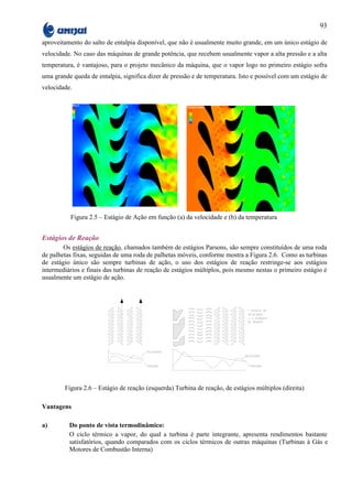 93

aproveitamento do salto de entalpia disponível, que não é usualmente muito grande, em um único estágio de
velocidade. No caso das máquinas de grande potência, que recebem usualmente vapor a alta pressão e a alta
temperatura, é vantajoso, para o projeto mecânico da máquina, que o vapor logo no primeiro estágio sofra
uma grande queda de entalpia, significa dizer de pressão e de temperatura. Isto e possível com um estágio de
velocidade.




          Figura 2.5 – Estágio de Ação em função (a) da velocidade e (b) da temperatura


Estágios de Reação
        Os estágios de reação, chamados também de estágios Parsons, são sempre constituídos de uma roda
de palhetas fixas, seguidas de uma roda de palhetas móveis, conforme mostra a Figura 2.6. Como as turbinas
de estágio único são sempre turbinas de ação, o uso dos estágios de reação restringe-se aos estágios
intermediários e finais das turbinas de reação de estágios múltiplos, pois mesmo nestas o primeiro estágio é
usualmente um estágio de ação.




        Figura 2.6 – Estágio de reação (esquerda) Turbina de reação, de estágios múltiplos (direita)

Vantagens

a)        Do ponto de vista termodinâmico:
          O ciclo térmico a vapor, do qual a turbina é parte integrante, apresenta rendimentos bastante
          satisfatórios, quando comparados com os ciclos térmicos de outras máquinas (Turbinas à Gás e
          Motores de Combustão Interna)
 