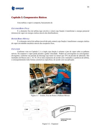 95




Capítulo 3. Componentes Básicos

       Uma turbina a vapor é composta, basicamente de:


ESTATOR (RODA FIXA)
        É o elemento fixo da turbina (que envolve o rotor) cuja função é transformar a energia potencial
(térmica) do vapor em energia cinética através dos distribuidores;


ROTOR (RODA MÓVEL)
       É o elemento móvel da turbina (envolvido pelo estator) cuja função é transformar a energia cinética
do vapor em trabalho mecânico através dos receptores fixos.


EXPANSOR
        Conforme visto no Capítulo 2, é o órgão cuja função é orientar o jato de vapor sobre as palhetas
móveis. No expansor o vapor perde pressão e ganha velocidade. Podem ser convergentes ou convergentes-
divergentes, conforme sua pressão de descarga seja maior ou menor que 55% da pressão de admissão. São
montados em blocos com 1, 10, 19, 24 ou mais expansores de acordo com o tamanho e a potência da turbina,
e consequentemente terão formas construtivas específicas, de acordo com sua aplicação.




                          Figura 3.1 – Estator, Eixo do Rotor e Palhetas Móveis




                                          Figura 3.2 – Expansor
 