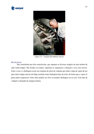 97




                               Figura 3.5 – Fixação das Palhetas móveis


DIAFRAGMAS
      São constituídos por dois semicírculos, que separam os diversos estágios de uma turbina de
ação multi-estágio. São fixados no estator, suportam os expansores e abraçam o eixo sem tocá-lo.
Entre o eixo e o diafragma existe um conjunto de anéis de vedação que reduz a fuga de vapor de um
para outro estágio através da folga existente entre diafragma-base do rotor, de forma que o vapor só
passa pelos expansores. Estes anéis podem ser fixos no próprio diafragma ou no eixo. Este tipo de
vedação é chamado de selagem interna.
 