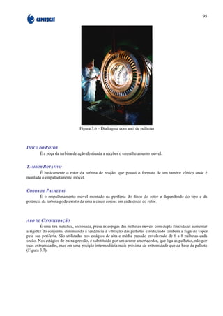 98




                               Figura 3.6 – Diafragma com anel de palhetas



DISCO DO ROTOR
       É a peça da turbina de ação destinada a receber o empalhetamento móvel.


TAMBOR ROTATIVO
       É basicamente o rotor da turbina de reação, que possui o formato de um tambor cônico onde é
montado o empalhetamento móvel.


COROA DE PALHETAS
        É o empalhetamento móvel montado na periferia do disco do rotor e dependendo do tipo e da
potência da turbina pode existir de uma a cinco coroas em cada disco do rotor.



ARO DE CONSOLIDAÇÃO
        É uma tira metálica, secionada, presa às espigas das palhetas móveis com dupla finalidade: aumentar
a rigidez do conjunto, diminuindo a tendência à vibração das palhetas e reduzindo também a fuga do vapor
pela sua periferia. São utilizadas nos estágios de alta e média pressão envolvendo de 6 a 8 palhetas cada
seção. Nos estágios de baixa pressão, é substituído por um arame amortecedor, que liga as palhetas, não por
suas extremidades, mas em uma posição intermediária mais próxima da extremidade que da base da palheta
(Figura 3.7).
 