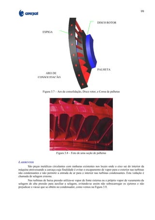 99


                                                                   DISCO ROTOR


                    ESPIGA




                                                                   PALHETA
                    ARO DE
                CONSOLIDAÇÃO



                    Figura 3.7 – Aro de consolidação, Disco rotor, e Coroa de palhetas




                                Figura 3.8 – Foto de uma seção de palhetas


LABIRINTOS
        São peças metálicas circulantes com ranhuras existentes nos locais onde o eixo sai do interior da
máquina atravessando a carcaça cuja finalidade é evitar o escapamento de vapor para o exterior nas turbinas
não condensantes e não permitir a entrada de ar para o interior nas turbinas condensantes. Esta vedação é
chamada de selagem externa.
        Nas turbinas de baixa pressão utiliza-se vapor de fonte externa ou o próprio vapor de vazamento da
selagem de alta pressão para auxiliar a selagem, evitando-se assim não sobrecarregar os ejetores e não
prejudicar o vácuo que se obtém no condensador, como vemos na Figura 3.9.
 