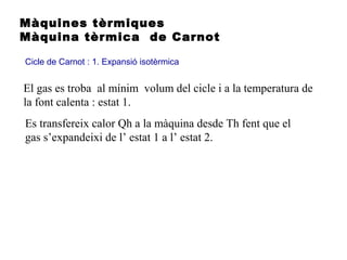Màquines tèrmiques
Màquina tèrmica de Carnot
Cicle de Carnot : 1. Expansió isotèrmica
El gas es troba al mínim volum del cicle i a la temperatura de
la font calenta : estat 1.
Es transfereix calor Qh a la màquina desde Th fent que el
gas s’expandeixi de l’ estat 1 a l’ estat 2.
 
