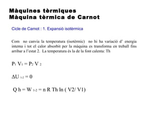 Màquines tèrmiques
Màquina tèrmica de Carnot
Cicle de Carnot : 1. Expansió isotèrmica
P1 V1 = P2 V 2
ΔU 1-2 = 0
Q h = W 1-2 = n R Th ln ( V2/ V1)
Com no canvia la temperatura (isotèrmic) no hi ha variació d’ energia
interna i tot el calor absorbit per la màquina es transforma en treball fins
arribar a l’estat 2. La temperatura és la de la font calenta: Th
 