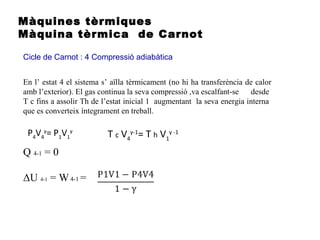 Màquines tèrmiques
Màquina tèrmica de Carnot
Cicle de Carnot : 4 Compressió adiabàtica
Q 4-1 = 0
ΔU 4-1 = W4-1 =
En l’ estat 4 el sistema s’ aïlla tèrmicament (no hi ha transferència de calor
amb l’exterior). El gas continua la seva compressió ,va escalfant-se desde
T c fins a assolir Th de l’estat inicial 1 augmentant la seva energia interna
que es converteix íntegrament en treball.
P4
V4
γ
= P1
V1
γ
T c V4
γ-1
= T h V1
γ -1
 