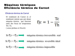 Màquines tèrmiques
Eficiència tèrmica de Carnot
Eficiència tèrmica de Carnot
Si t < c màquina tèrmica irreversible realȠ Ƞ
Si t = c màquina tèrmica reversible idealȠ Ƞ
Si t > c màquina tèrmica impossibleȠ Ƞ
El rendiment de Carnot és el
rendiment màxim que pot donar
màquina tèrmica que funcioni
entre dos focus de temperatura
Th i Tc.
( sense pèrdues ni fricció)
 