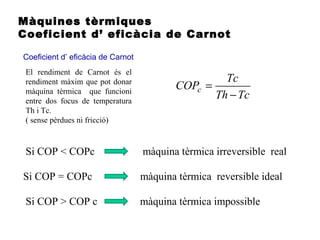 Màquines tèrmiques
Coeficient d’ eficàcia de Carnot
Coeficient d’ eficàcia de Carnot
Si COP < COPc màquina tèrmica irreversible real
Si COP = COPc màquina tèrmica reversible ideal
Si COP > COP c màquina tèrmica impossible
El rendiment de Carnot és el
rendiment màxim que pot donar
màquina tèrmica que funcioni
entre dos focus de temperatura
Th i Tc.
( sense pèrdues ni fricció)
TcTh
Tc
COPc
−
=
 