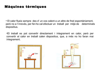 Màquines tèrmiques
• El calor flueix sempre des d’ un cos calent a un altre de fred espontàniament,
però no a l´inrevés, per fer-ho cal efectuar un treball per mitjà de determinats
dispositius.
•El treball es pot convertir directament i íntegrament en calor, però per
convertir el calor en treball calen dispositius, que, a més no ho faran mai
íntegrament.
 