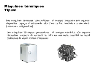 Màquines tèrmiques
Tipus:
Les màquines tèrmiques consumidores d’ energia mecànica són aquests
dispositius capaços d’ extreure la calor d’ un cos fred i cedir-lo a un de calent
( neveres o refrigeradors)
Les màquines tèrmiques generadores d’ energia mecànica són aquests
dispositius capaços de convertir la calor en una certa quantitat de treball
(màquines de vapor, motors d’explosió)
 