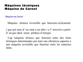 Màquines tèrmiques
Màquina de Carnot
Màquina de Carnot
Cap màquina tèrmica que funcioni entre dos fonts
tèrmiques determinades pot tenir una eficiència superior a
una màquina reversible que funcioni entre les mateixes
fonts.
Màquina tèrmica reversible que funciona cíclicament
( que pot anar d’ un estat a un altre i a l’ inrevés) a partir
d’ un gas ideal sense pèrdues d’energia.
 