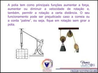 A polia tem como principais funções aumentar a força,
aumentar ou diminuir a velocidade de rotação e,
também, permitir a rotação a certa distância. O seu
funcionamento pode ser prejudicado caso a correia ou
a corda “patine”, ou seja, fique em rotação sem girar a
polia.
 