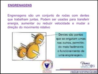 ENGRENAGENS
Engrenagens são um conjunto de rodas com dentes
que trabalham juntas. Podem ser usadas para transferir
energia, aumentar ou reduzir velocidade e mudar a
direção do movimento rotativo
 
