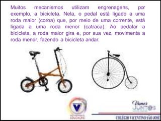 Muitos mecanismos utilizam engrenagens, por
exemplo, a bicicleta. Nela, o pedal está ligado a uma
roda maior (coroa) que, por meio de uma corrente, está
ligada a uma roda menor (catraca). Ao pedalar a
bicicleta, a roda maior gira e, por sua vez, movimenta a
roda menor, fazendo a bicicleta andar.
 
