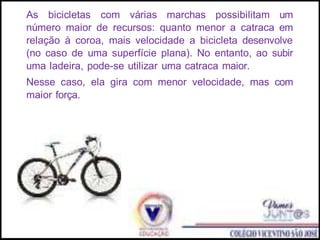 As bicicletas com várias marchas possibilitam um
número maior de recursos: quanto menor a catraca em
relação à coroa, mais velocidade a bicicleta desenvolve
(no caso de uma superfície plana). No entanto, ao subir
uma ladeira, pode-se utilizar uma catraca maior.
Nesse caso, ela gira com menor velocidade, mas com
maior força.
 