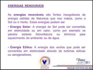 ENERGIAS RENOVÁVEIS
As energias renováveis são fontes inesgotáveis de
energia obtidas da Natureza que nos rodeia, como o
Sol ou o Vento. Estas energias podem ser:
• Energia Solar: A energia do Sol pode ser convertida
em eletricidade ou em calor, como por exemplo os
painéis solares fotovoltaicos ou térmicos para
aquecimento do ambiente ou de água;
• Energia Eólica: A energia dos ventos que pode ser
convertida em eletricidade através de turbinas eólicas
ou aerogeradores;
 