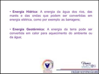 • Energia Hídrica: A energia da água dos rios, das
marés e das ondas que podem ser convertidas em
energia elétrica, como por exemplo as barragens;
• Energia Geotérmica: A energia da terra pode ser
convertida em calor para aquecimento do ambiente ou
da água;
 