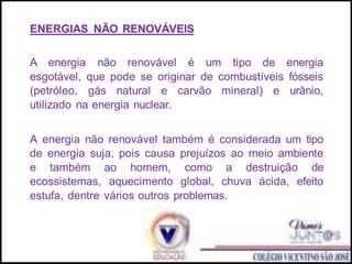 ENERGIAS NÃO RENOVÁVEIS
A energia não renovável é um tipo de energia
esgotável, que pode se originar de combustíveis fósseis
(petróleo, gás natural e carvão mineral) e urânio,
utilizado na energia nuclear.
A energia não renovável também é considerada um tipo
de energia suja, pois causa prejuízos ao meio ambiente
e também ao homem, como a destruição de
ecossistemas, aquecimento global, chuva ácida, efeito
estufa, dentre vários outros problemas.
 