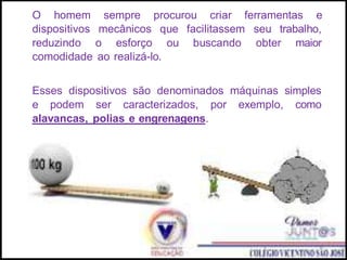 O homem sempre procurou criar ferramentas e
dispositivos mecânicos que facilitassem seu trabalho,
reduzindo o esforço ou buscando obter maior
comodidade ao realizá-lo.
Esses dispositivos são denominados máquinas simples
e podem ser caracterizados, por exemplo, como
alavancas, polias e engrenagens.
 