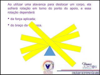 Ao utilizar uma alavanca para deslocar um corpo, ela
sofrerá rotação em torno do ponto do apoio, e essa
rotação dependerá:
• da força aplicada;
• do braço da alavanca.
 