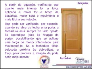 A partir da equação, verifica-se que
quanto mais intensa for a força
aplicada e maior for o braço da
alavanca, maior será o movimento e
mais fácil a sua rotação.
Isso pode ser verificado, por exemplo,
quando se abre ou fecha uma porta: a
fechadura está sempre do lado oposto
às dobradiças (eixo de rotação da
porta), possibilitando que se aplique
uma força de menor intensidade para
movimentá-la. Se a fechadura fosse
colocada próxima às dobradiças, a
força para produzir a rotação da porta
seria mais intensa.
Dobradiça
Fechadura
 