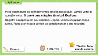 2024_AF_B1_V1
Aplicando
Para sistematizar os conhecimentos obtidos nessa aula, vamos voltar à
questão inicial: O que é uma máquina térmica? Explique.
Registre a resposta em seu caderno. Depois, vamos socializar com a
turma. Fique atento para corrigir ou complementar a sua resposta.
Técnica: Todo
mundo escreve.
5 MINUTOS
Escreva
 
