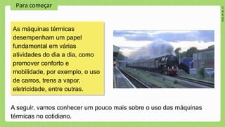 Para começar
2024_AF_B1_V1
As máquinas térmicas
desempenham um papel
fundamental em várias
atividades do dia a dia, como
promover conforto e
mobilidade, por exemplo, o uso
de carros, trens a vapor,
eletricidade, entre outras.
A seguir, vamos conhecer um pouco mais sobre o uso das máquinas
térmicas no cotidiano.
 