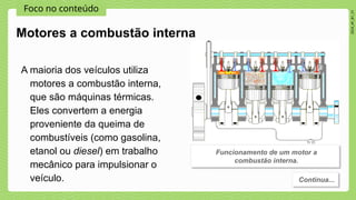 Foco no conteúdo
2024_AF_B1_V1
A maioria dos veículos utiliza
motores a combustão interna,
que são máquinas térmicas.
Eles convertem a energia
proveniente da queima de
combustíveis (como gasolina,
etanol ou diesel) em trabalho
mecânico para impulsionar o
veículo.
Motores a combustão interna
Funcionamento de um motor a
combustão interna.
Continua...
 